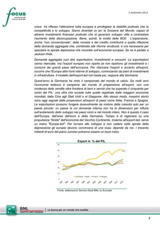 3 
2 settembre 2014 
unica ha riflesso l’attenzione tutta europea a privilegiare la stabilità piuttosto che la competitività e lo sviluppo. Siamo diventati un po’ la Svizzera del Mondo: capaci di attrarre investimenti finanziari piuttosto che di generare sviluppo utile a contrastare l’aumento della disoccupazione. Bene, quindi, la svolta della BCE. L’espansione, anche “non convenzionale”, della moneta e del credito contribuirà a quella riflazione della domanda aggregata che, combinata alle riforme strutturali, è ora necessaria per spezzare la spirale depressiva che incombe sull’economia europea. Se ne è parlato a Jackson Hole. 
Domanda aggregata vuol dire esportazioni, investimenti e consumi. Le esportazioni vanno rilanciate, ma l’export europeo non riparte se non ripartono gli investimenti e i consumi dei grandi paesi dell’eurozona. Per rilanciare l’export e accanto all'export, occorre che l'Europa attivi fonti interne di sviluppo, cominciando da piani di investimenti in infrastrutture. Il modello dell'export-led non basta più, neppure alla Germania. 
Quest’anno la Germania ha vinto il campionato del mondo di calcio. Da molti anni l’economia tedesca è campione del mondo di propensione all’export, con una incidenza delle vendite oltre frontiera di beni e servizi che ha superato il cinquanta per cento del PIL: una cifra che eccede tutte quelle registrate dalle maggiori economie mondiali, dalla Cina agli Stati Uniti e al Giappone. Allo stesso modo, massimi storici sono oggi segnati dalle propensioni all’export di paesi come Italia, Francia e Spagna. Le esportazioni possono fungere durevolmente da motore della crescita solo per un paese piccolo: un paese la cui domanda interna non ha le dimensioni per influire sull’andamento dello sviluppo nei paesi vicini e nel mondo intero. Non è questo il caso dell’Europa, dell’area dell’euro e della Germania. Tempo è di ragionare su una propulsione "ibrida" dell'economia del Vecchio Continente. Insieme all'export-led, serve un traino "Europe-led". Per tornare allo sviluppo e non cadere nella spirale della depressione gli europei devono convincersi di una cosa: dipende da noi. I trecento miliardi di euro del piano Juncker potranno essere un buon inizio. 
Export in % del PIL 
50,70102030405060GermaniaItaliaFranciaSpagna 
Fonte: elaborazioni Servizio Studi BNL su Eurostat  