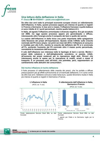 4 
2 settembre 2014 
Una lettura della deflazione in Italia 
P. Ciocca  06-47028431 – paolo.ciocca@bnlmail.com 
Da oltre due anni tutte le principali economie europee vivono un rallentamento dell’inflazione. In Italia, questo processo appare più intenso di quanto si registri in Francia e Germania. In due anni e mezzo, l’inflazione francese e quella tedesca si sono ridotte di 2,1 punti percentuali, mentre quella italiana di 4. 
In Italia, ad agosto l’inflazione armonizzata è divenuta negativa. Era già accaduto nel 2009, ma oggi questo processo appare più generalizzato e diffuso, interessando oltre l’energia anche il comparto dei beni e quello dei servizi. 
La caduta dell’inflazione in Italia trova una parte importante della spiegazione nella flessione dei prezzi all’importazione. Questo rende l’effetto sulla crescita nominale del Pil meno ampio: nei primi sei mesi del 2014, l’inflazione al consumo è risultata pari allo 0,4%, mentre la crescita del deflatore del Pil si è avvicinata all’1%, portando l’aumento del Pil nominale oltre il mezzo punto percentuale, nonostante la recessione dell’economia. 
Il calo dell’inflazione non interessa tutte le tipologie di beni e servizi. Mentre i prezzi delle calzature e dell’abbigliamento scendono, si assiste, infatti, all’aumento dei prezzi sostenuti per la riparazione degli abiti. Rincari che interessano anche le spese per la riparazione di mobili, arredi e mezzi di trasporto. È un processo solo all’inizio, che potrebbe, però, rappresentare un cambiamento nelle abitudini dei consumatori. 
Dal rischio inflazione al rischio deflazione 
Il forte processo di rallentamento della crescita dei prezzi, che ha portato a diffuse preoccupazioni per gli effetti sull’economia di un’eventuale deflazione, è in corso ormai da oltre due anni. Sebbene comune a tutta l’area euro, questo fenomeno risulta in Italia più intenso di quanto si registri in Germania e Francia. 
L’inflazione in Italia 
(IPCA; var. % a/a) 
Il rallentamento dell’inflazione in Italia, Germania e Francia 
(IPCA; var. % a/a) 
-0,50,00,51,01,52,02,53,03,54,04,5 ago-97ago-98ago-99ago-00ago-01ago-02ago-03ago-04ago-05ago-06ago-07ago-08ago-09ago-10ago-11ago-12ago-13ago-14 
3,82,92,7-0,20,80,6-0,50,00,51,01,52,02,53,03,54,0ItaliaGermaniaFranciaMassimo ultimi 3 anniUltimo dato disponibile* 
Fonte: elaborazione Servizio Studi BNL su dati Eurostat 
Fonte: elaborazione Servizio Studi BNL su dati Eurostat 
*: agosto per l’Italia e la Germania, luglio per la Francia.  
