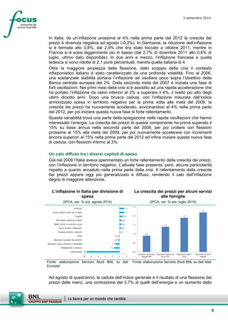 5 
2 settembre 2014 
In Italia, da un’inflazione prossima al 4% nella prima parte del 2012 la crescita dei prezzi è divenuta negativa ad agosto (-0,2%). In Germania, la riduzione dell’inflazione si è fermata allo 0,8%, dal 2,9% che era stato toccato a ottobre 2011, mentre in Francia si è scesi leggermente più in basso (dal 2,7% di dicembre 2011 allo 0,6% di luglio, ultimo dato disponibile). In due anni e mezzo, l’inflazione francese e quella tedesca si sono ridotte di 2,1 punti percentuali, mentre quella italiana di 4. 
Oltre la maggiore ampiezza della flessione, dallo scoppio della crisi il contesto inflazionistico italiano è stato caratterizzato da una profonda volatilità. Fino al 2006, una sostanziale stabilità portava l’inflazione ad oscillare poco sopra l’obiettivo della Banca centrale europea del 2%. Dalla seconda metà del 2007 è iniziata una fase di forti oscillazioni. Nei primi mesi della crisi si è assistito ad una rapida accelerazione che ha portato l’inflazione da valori inferiori al 2% a superare il 4%, il livello più alto degli ultimi diciotto anni. Dopo una brusca caduta, con l’inflazione misurata dall’indice armonizzato scesa in territorio negativo per la prima volta alla metà del 2009, la crescita dei prezzi ha nuovamente accelerato, avvicinandosi al 4% nella prima parte del 2012, per poi iniziare questa nuova fase di forte rallentamento. 
Questa variabilità trova una parte della spiegazione nelle rapide oscillazioni che hanno interessato l’energia. La crescita dei prezzi di questa componente ha prima superato il 15% su base annua nella seconda parte del 2008, per poi crollare con flessioni prossime al 15% alla metà del 2009, per poi nuovamente accelerare con incrementi ancora superiori al 15% nella prima parte del 2012 ed infine iniziare questa nuova fase di caduta, con flessioni intorno al 3%. 
Un calo diffuso tra i diversi capitoli di spesa 
Già nel 2009 l’Italia aveva sperimentato un forte rallentamento della crescita dei prezzi, con l’inflazione in territorio negativo. L’attuale fase presenta, però, alcune particolarità rispetto a quanto accaduto nella prima parte della crisi. Il rallentamento della crescita dei prezzi appare oggi più generalizzato e diffuso, rendendo il calo dell’inflazione degno di maggiore attenzione. 
L’inflazione in Italia per divisione di spesa 
(IPCA; var. % a/a; agosto 2014) 
La crescita dei prezzi per alcuni servizi alle famiglie 
(IPCA; var. % a/a; luglio 2014) 
-9,2-1,5-1,1-0,4-0,20,10,50,60,60,91,31,3-10-8-6-4-202ComunicazioniAbbigliamento e calzatureAbitazione, acqua, elettricità e combustibiliAlimentari e bevande non alcolicheTotaleBevande alcoliche e tabacchiServizi ricettivi e ristorazioneMobili, articoli e servizi per la casaRicreazione, spettacoli e culturaTrasportiServizi sanitari e spese per la saluteIstruzione 
0,91,41,92,20,00,51,01,52,02,5Lavanderia, riparazione enoleggio abitiRiparazione apparecchiper la casaRiparazione mobili earrediRiparazione mezzi ditrasporto 
Fonte: elaborazione Servizio Studi BNL su dati Eurostat 
Fonte: elaborazione Servizio Studi BNL su dati Istat 
Ad agosto di quest’anno, la caduta dell’indice generale è il risultato di una flessione dei prezzi delle merci, una contrazione del 3,7% di quelli dell’energia e un aumento dello  