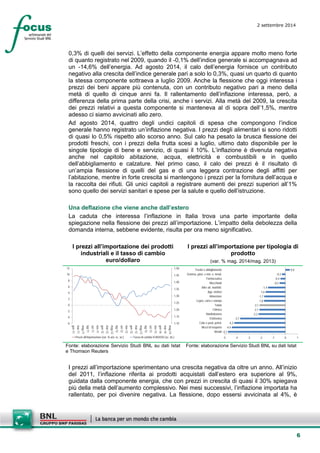 6 
2 settembre 2014 
0,3% di quelli dei servizi. L’effetto della componente energia appare molto meno forte di quanto registrato nel 2009, quando il -0,1% dell’indice generale si accompagnava ad un -14,6% dell’energia. Ad agosto 2014, il calo dell’energia fornisce un contributo negativo alla crescita dell’indice generale pari a solo lo 0,3%, quasi un quarto di quanto la stessa componente sottraeva a luglio 2009. Anche la flessione che oggi interessa i prezzi dei beni appare più contenuta, con un contributo negativo pari a meno della metà di quello di cinque anni fa. Il rallentamento dell’inflazione interessa, però, a differenza della prima parte della crisi, anche i servizi. Alla metà del 2009, la crescita dei prezzi relativi a questa componente si manteneva al di sopra dell’1,5%, mentre adesso ci siamo avvicinati allo zero. 
Ad agosto 2014, quattro degli undici capitoli di spesa che compongono l’indice generale hanno registrato un’inflazione negativa. I prezzi degli alimentari si sono ridotti di quasi lo 0,5% rispetto allo scorso anno. Sul calo ha pesato la brusca flessione dei prodotti freschi, con i prezzi della frutta scesi a luglio, ultimo dato disponibile per le singole tipologie di bene e servizio, di quasi il 10%. L’inflazione è divenuta negativa anche nel capitolo abitazione, acqua, elettricità e combustibili e in quello dell’abbigliamento e calzature. Nel primo caso, il calo dei prezzi è il risultato di un’ampia flessione di quelli del gas e di una leggera contrazione degli affitti per l’abitazione, mentre in forte crescita si mantengono i prezzi per la fornitura dell’acqua e la raccolta dei rifiuti. Gli unici capitoli a registrare aumenti dei prezzi superiori all’1% sono quello dei servizi sanitari e spese per la salute e quello dell’istruzione. 
Una deflazione che viene anche dall’estero 
La caduta che interessa l’inflazione in Italia trova una parte importante della spiegazione nella flessione dei prezzi all’importazione. L’impatto della debolezza della domanda interna, sebbene evidente, risulta per ora meno significativo. 
I prezzi all’importazione dei prodotti industriali e il tasso di cambio euro/dollaro 
I prezzi all’importazione per tipologia di prodotto 
(var. % mag. 2014/mag. 2013) 
1,101,151,201,251,301,351,401,451,50-6-4-2024681012 gen-11mar-11mag-11lug-11set-11nov-11gen-12mar-12mag-12lug-12set-12nov-12gen-13mar-13mag-13lug-13set-13nov-13gen-14mar-14mag-14 Prezzi all'importazione (var. % a/a; sc. sn.)Tasso di cambio EUR/USD (sc. ds.) 
-4,7-4,4-4,2-3,7-2,2-2,1-2,1-1,8-1,7-1,6-1,4-0,5-0,4-0,30,4-5-4-3-2-101MetalliMezzi di trasportoCoke e prod. petrol. ElettronicaManifatturieroChimicaTotaleLegno, carta e stampaAlimentareApp. elettriciAltre att. manifatt. MacchinatiFarmaceuticaGomma, plast. e min. n. metal. Tessile e abbigliamento 
Fonte: elaborazione Servizio Studi BNL su dati Istat e Thomson Reuters 
Fonte: elaborazione Servizio Studi BNL su dati Istat 
I prezzi all’importazione sperimentano una crescita negativa da oltre un anno. All’inizio del 2011, l’inflazione riferita ai prodotti acquistati dall’estero era superiore al 9%, guidata dalla componente energia, che con prezzi in crescita di quasi il 30% spiegava più della metà dell’aumento complessivo. Nei mesi successivi, l’inflazione importata ha rallentato, per poi divenire negativa. La flessione, dopo essersi avvicinata al 4%, è  