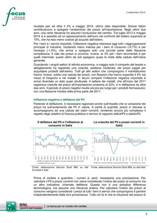 7 
2 settembre 2014 
risultata pari ad oltre il 2% a maggio 2014, ultimo dato disponibile. Diversi fattori contribuiscono a spiegare l’andamento dei prezzi all’importazione. Negli ultimi due anni, una certa rilevanza ha assunto l’evoluzione del cambio. Tra luglio 2012 e maggio 2014 si è assistito ad un apprezzamento dell’euro nei confronti del dollaro superiore al 10%, che ha reso meno costosi gli acquisti dall’estero. 
Per i beni e i servizi importati, l’inflazione negativa interessa oggi tutti i raggruppamenti principali di industrie, risultando meno intensa per i beni di consumo (-0,7%) e per l’energia (-1,5%), che arriva a spiegare solo una piccola parte della flessione complessiva. Il calo dei prezzi si avvicina, invece, al 3% per i beni strumentali e per quelli intermedi, questi ultimi da soli spiegano quasi la metà della caduta dell’indice generale. 
Guardando i singoli settori di attività economica, a maggio solo il comparto del tessile e abbigliamento ha registrato una crescita, sebbene moderata, dei prezzi pagati per acquistare prodotti dall’estero. Tutti gli altri settori che compongono il manifatturiero hanno, invece, subito una caduta dei prezzi, con flessioni che hanno superato il 4% nei mezzi di trasporto e nei metalli. In alcuni comparti l’inflazione negativa importata è ormai diventato un dato quasi strutturale. Il settore dei metalli, che all’inizio del 2011 registrava crescite dei prezzi all’importazione prossime al 20%, è in deflazione da oltre due anni. Il periodo di prezzi negativi risulta ancora più lungo per i prodotti farmaceutici, con una flessione iniziata nella prima parte del 2011. 
Inflazione negativa e deflatore del Pil 
Parlando di deflazione, è necessario ragionare anche sull’impatto che la variazione dei prezzi ha sull’andamento del Pil in valore. A parità di quantità, prezzi in discesa si accompagnano ad una caduta dei valori correnti, rendendo ancora più complesso il rispetto degli obiettivi di finanza pubblica in termini di rapporto deficit/Pil e debito/Pil. 
Il deflatore del Pil e l’inflazione al consumo in Italia 
La crescita del Pil a prezzi correnti in Italia 
-3-2-1012345 II 1997II 1998II 1999II 2000II 2001II 2002II 2003II 2004II 2005II 2006II 2007II 2008II 2009II 2010II 2011II 2012II 2013II 2014 Differenza deflatore del Pil-inflazione al consumo armonizzata (punti percentuali) Deflatore del Pil (var. % a/a) 
-6-4-20246 II 2006IV 2006II 2007IV 2007II 2008IV 2008II 2009IV 2009II 2010IV 2010II 2011IV 2011II 2012IV 2012II 2013IV 2013II 2014 Differenza crescita Pil nominale-costante (punti percentuali)Pil nominale (var. % a/a) 
Fonte: elaborazione Servizio Studi BNL su dati Eurostat e Istat 
Fonte: elaborazione Servizio Studi BNL su dati Istat 
Prima di andare a guardare i numeri è, però, necessaria una precisazione. Per calcolare il Pil a prezzi correnti non viene considerato l’indice dei prezzi al consumo ma un altro indicatore, chiamato deflatore. Questa non è una semplice differenza terminologica, ma assume una rilevanza pratica. Per calcolare l’indice dei prezzi al consumo vengono considerati i prezzi di tutti i beni e servizi che compongono il paniere indipendentemente dalla loro provenienza. Tutto ciò fa sì che la riduzione del prezzo di  