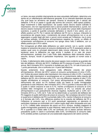 8 
2 settembre 2014 
un bene, sia esso prodotto internamente sia esso acquistato dall’estero, determina una spinta ad un rallentamento dell’inflazione generale, la cui intensità dipenderà dal peso che quel bene ha all’interno del paniere. Diversa la situazione per il calcolo del deflatore. Il Pil di un paese è uguale alla somma dei consumi, della spesa pubblica, degli investimenti e delle esportazioni. Da questo valore devono essere sottratte le importazioni, che non rappresentano beni o servizi prodotti internamente e, quindi, non devono essere ricompresi nel calcolo del Pil. Se accade che i prezzi delle importazioni scendono, a parità di quantità comprata dall’estero si ridurrà il loro valore, con un effetto positivo sul Pil. Per il calcolo del deflatore del Pil non è, dunque, irrilevante la provenienza del singolo bene. L’andamento dei prezzi all’importazione non si va ad aggiungere a quello degli altri beni o servizi come accade per l’inflazione, ma è come se venisse sottratto. Un’inflazione all’importazione negativa ha, quindi, un effetto di contenimento sull’inflazione al consumo ma spinge verso l’alto il deflatore, con un effetto positivo per il Pil in valore. 
Per immaginare gli effetti della deflazione sui valori correnti, non è, quindi, corretto traslare la variazione dei prezzi al consumo direttamente sul Pil. È necessario andare a vedere quali sono le principali determinanti della minore inflazione. Il fatto che la tendenza verso la deflazione sia oggi anche il risultato di un calo dei prezzi all’importazione, piuttosto che il solo frutto della debolezza della domanda interna, assume, dunque, risvolti di particolare importanza. Uno sguardo ai numeri aiuta a capire. 
In Italia, il rallentamento della crescita dei prezzi appare meno evidente se guardato dal lato del deflatore. All’inizio del 2012, il deflatore del Pil cresceva di quasi il 2% su base annua. Nel II trimestre 2014, l’aumento è risultato pari allo 0,7%. Un calo di poco più di 1 punto percentuale, che si confronta con i 4 persi dall’inflazione 
Questo andamento trova spiegazione nella differente crescita dei prezzi all’importazione. All’inizio del 2012 i prezzi al consumo aumentavano di circa il 3,5%, con l’indice dei prezzi relativo alle importazioni che cresceva di oltre il 4,5%. L’aumento del valore delle importazioni si accompagnava ad un contenimento della crescita del deflatore del Pil, che si fermava sotto il 2%, con una differenza negativa di oltre l’1,5% rispetto all’inflazione al consumo. Con prezzi all’importazione in crescita, l’effetto dell’aumento dei prezzi sul Pil risultava molto più basso di quello immaginabile guardando la sola inflazione. Nel I trimestre 2012, il Pil in quantità si riduceva dell’1,7% e quello in valore cresceva di solo lo 0,1%, mentre un’inflazione al consumo al 3,5% avrebbe fatto immaginare un aumento prossimo al 2%. La crescita dei prezzi all’importazione è poi gradualmente divenuta negativa, risultando pari a -2,9% nel I trimestre 2014 e a -1,6% nel II. Tutto ciò ha determinato un aumento del deflatore del Pil maggiore di quello dell’indice dei prezzi al consumo. Nel complesso dei primi 6 mesi di quest’anno il deflatore del Pil è aumentato dello 0,9%, mentre l’inflazione al consumo si è fermata allo 0,4%. Una differenza positiva tra la crescita del deflatore del Pil e l’inflazione al consumo pari a 0,5 punti percentuali rappresenta un elemento di particolare interesse se confrontato con il valore medio degli ultimi diciassette anni pari a -0,1%. L’effetto della variazione dei prezzi sul Pil è, dunque, risultato maggiore di quello immaginabile guardando la sola inflazione. Nella prima metà del 2014, mentre il Pil in quantità si è ridotto dello 0,3% nel confronto con lo stesso periodo dell’anno precedente quello in valore è aumentato dello 0,6%. Un’inflazione al consumo dello 0,4% avrebbe portato a pensare ad una sostanziale stagnazione del valore corrente.  