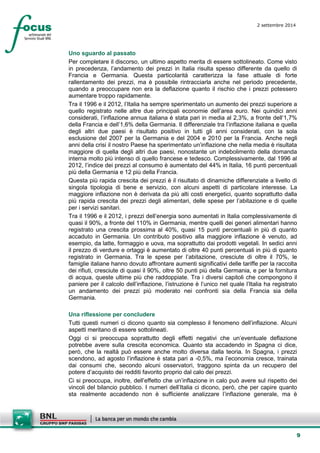 9 
2 settembre 2014 
Uno sguardo al passato 
Per completare il discorso, un ultimo aspetto merita di essere sottolineato. Come visto in precedenza, l’andamento dei prezzi in Italia risulta spesso differente da quello di Francia e Germania. Questa particolarità caratterizza la fase attuale di forte rallentamento dei prezzi, ma è possibile rintracciarla anche nel periodo precedente, quando a preoccupare non era la deflazione quanto il rischio che i prezzi potessero aumentare troppo rapidamente. 
Tra il 1996 e il 2012, l’Italia ha sempre sperimentato un aumento dei prezzi superiore a quello registrato nelle altre due principali economie dell’area euro. Nei quindici anni considerati, l’inflazione annua italiana è stata pari in media al 2,3%, a fronte dell’1,7% della Francia e dell’1,6% della Germania. Il differenziale tra l’inflazione italiana e quella degli altri due paesi è risultato positivo in tutti gli anni considerati, con la sola esclusione del 2007 per la Germania e del 2004 e 2010 per la Francia. Anche negli anni della crisi il nostro Paese ha sperimentato un’inflazione che nella media è risultata maggiore di quella degli altri due paesi, nonostante un indebolimento della domanda interna molto più intenso di quello francese e tedesco. Complessivamente, dal 1996 al 2012, l’indice dei prezzi al consumo è aumentato del 44% in Italia, 16 punti percentuali più della Germania e 12 più della Francia. 
Questa più rapida crescita dei prezzi è il risultato di dinamiche differenziate a livello di singola tipologia di bene e servizio, con alcuni aspetti di particolare interesse. La maggiore inflazione non è derivata da più alti costi energetici, quanto soprattutto dalla più rapida crescita dei prezzi degli alimentari, delle spese per l’abitazione e di quelle per i servizi sanitari. 
Tra il 1996 e il 2012, i prezzi dell’energia sono aumentati in Italia complessivamente di quasi il 90%, a fronte del 110% in Germania, mentre quelli dei generi alimentari hanno registrato una crescita prossima al 40%, quasi 15 punti percentuali in più di quanto accaduto in Germania. Un contributo positivo alla maggiore inflazione è venuto, ad esempio, da latte, formaggio e uova, ma soprattutto dai prodotti vegetali. In sedici anni il prezzo di verdure e ortaggi è aumentato di oltre 40 punti percentuali in più di quanto registrato in Germania. Tra le spese per l’abitazione, cresciute di oltre il 70%, le famiglie italiane hanno dovuto affrontare aumenti significativi delle tariffe per la raccolta dei rifiuti, cresciute di quasi il 90%, oltre 50 punti più della Germania, e per la fornitura di acqua, queste ultime più che raddoppiate. Tra i diversi capitoli che compongono il paniere per il calcolo dell’inflazione, l’istruzione è l’unico nel quale l’Italia ha registrato un andamento dei prezzi più moderato nei confronti sia della Francia sia della Germania. 
Una riflessione per concludere 
Tutti questi numeri ci dicono quanto sia complesso il fenomeno dell’inflazione. Alcuni aspetti meritano di essere sottolineati. 
Oggi ci si preoccupa soprattutto degli effetti negativi che un’eventuale deflazione potrebbe avere sulla crescita economica. Quanto sta accadendo in Spagna ci dice, però, che la realtà può essere anche molto diversa dalla teoria. In Spagna, i prezzi scendono, ad agosto l’inflazione è stata pari a -0,5%, ma l’economia cresce, trainata dai consumi che, secondo alcuni osservatori, traggono spinta da un recupero del potere d’acquisto dei redditi favorito proprio dal calo dei prezzi. 
Ci si preoccupa, inoltre, dell’effetto che un’inflazione in calo può avere sul rispetto dei vincoli del bilancio pubblico. I numeri dell’Italia ci dicono, però, che per capire quanto sta realmente accadendo non è sufficiente analizzare l’inflazione generale, ma è  