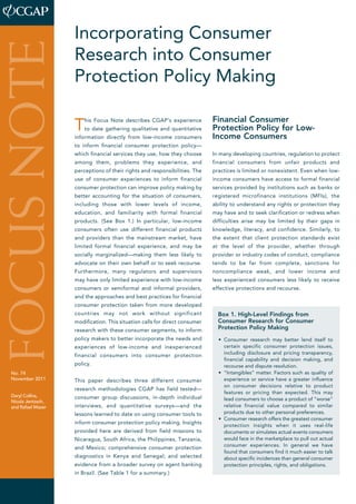 Incorporating Consumer 
Research into Consumer 
Protection Policy Making 
This Focus Note describes CGAP’s experience 
to date gathering qualitative and quantitative 
information directly from low-income consumers 
to inform financial consumer protection policy— 
which financial services they use, how they choose 
among them, problems they experience, and 
perceptions of their rights and responsibilities. The 
use of consumer experiences to inform financial 
consumer protection can improve policy making by 
better accounting for the situation of consumers, 
including those with lower levels of income, 
education, and familiarity with formal financial 
products. (See Box 1.) In particular, low-income 
consumers often use different financial products 
and providers than the mainstream market, have 
limited formal financial experience, and may be 
socially marginalized—making them less likely to 
advocate on their own behalf or to seek recourse. 
Furthermore, many regulators and supervisors 
may have only limited experience with low-income 
consumers or semiformal and informal providers, 
and the approaches and best practices for financial 
consumer protection taken from more developed 
countries may not work without significant 
modification. This situation calls for direct consumer 
research with these consumer segments, to inform 
policy makers to better incorporate the needs and 
experiences of low-income and inexperienced 
financial consumers into consumer protection 
policy. 
This paper describes three different consumer 
research methodologies CGAP has field tested— 
consumer group discussions, in-depth individual 
interviews, and quantitative surveys—and the 
lessons learned to date on using consumer tools to 
inform consumer protection policy making. Insights 
provided here are derived from field missions to 
Nicaragua, South Africa, the Philippines, Tanzania, 
and Mexico; comprehensive consumer protection 
diagnostics in Kenya and Senegal; and selected 
evidence from a broader survey on agent banking 
in Brazil. (See Table 1 for a summary.) 
Financial Consumer 
Protection Policy for Low- 
Income Consumers 
In many developing countries, regulation to protect 
financial consumers from unfair products and 
practices is limited or nonexistent. Even when low-income 
consumers have access to formal financial 
services provided by institutions such as banks or 
registered microfinance institutions (MFIs), the 
ability to understand any rights or protection they 
may have and to seek clarification or redress when 
difficulties arise may be limited by their gaps in 
knowledge, literacy, and confidence. Similarly, to 
the extent that client protection standards exist 
at the level of the provider, whether through 
provider or industry codes of conduct, compliance 
tends to be far from complete, sanctions for 
noncompliance weak, and lower income and 
less experienced consumers less likely to receive 
effective protections and recourse. 
focus note 
No. 74 
November 2011 
Daryl Collins, 
­Nicola 
Jentzsch, 
and Rafael Mazer 
Box 1. High-Level Findings from 
Consumer Research for Consumer 
Protection Policy Making 
• Consumer research may better lend itself to 
certain specific consumer protection issues, 
including disclosure and pricing transparency, 
financial capability and decision making, and 
recourse and dispute resolution. 
• “Intangibles” matter. Factors such as quality of 
experience or service have a greater influence 
on consumer decisions relative to product 
features or pricing than expected. This may 
lead consumers to choose a product of “worse” 
relative financial value compared to similar 
products due to other personal preferences. 
• Consumer research offers the greatest consumer 
protection insights when it uses real-life 
documents or simulates actual events consumers 
would face in the marketplace to pull out actual 
consumer experiences. In general we have 
found that consumers find it much easier to talk 
about specific incidences than general consumer 
protection principles, rights, and obligations. 
 