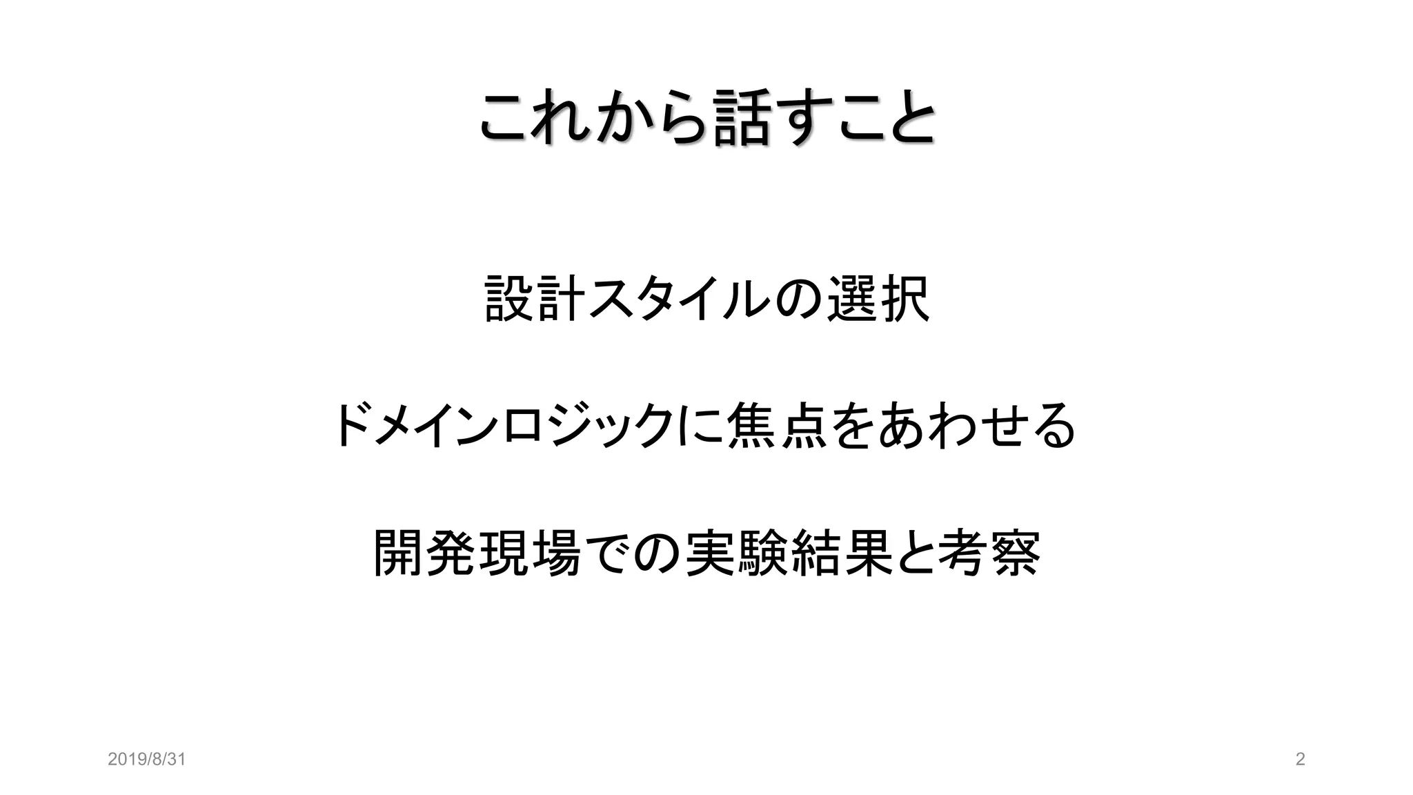 これから話すこと
2019/8/31 2
設計スタイルの選択
ドメインロジックに焦点をあわせる
開発現場での実験結果と考察
 
