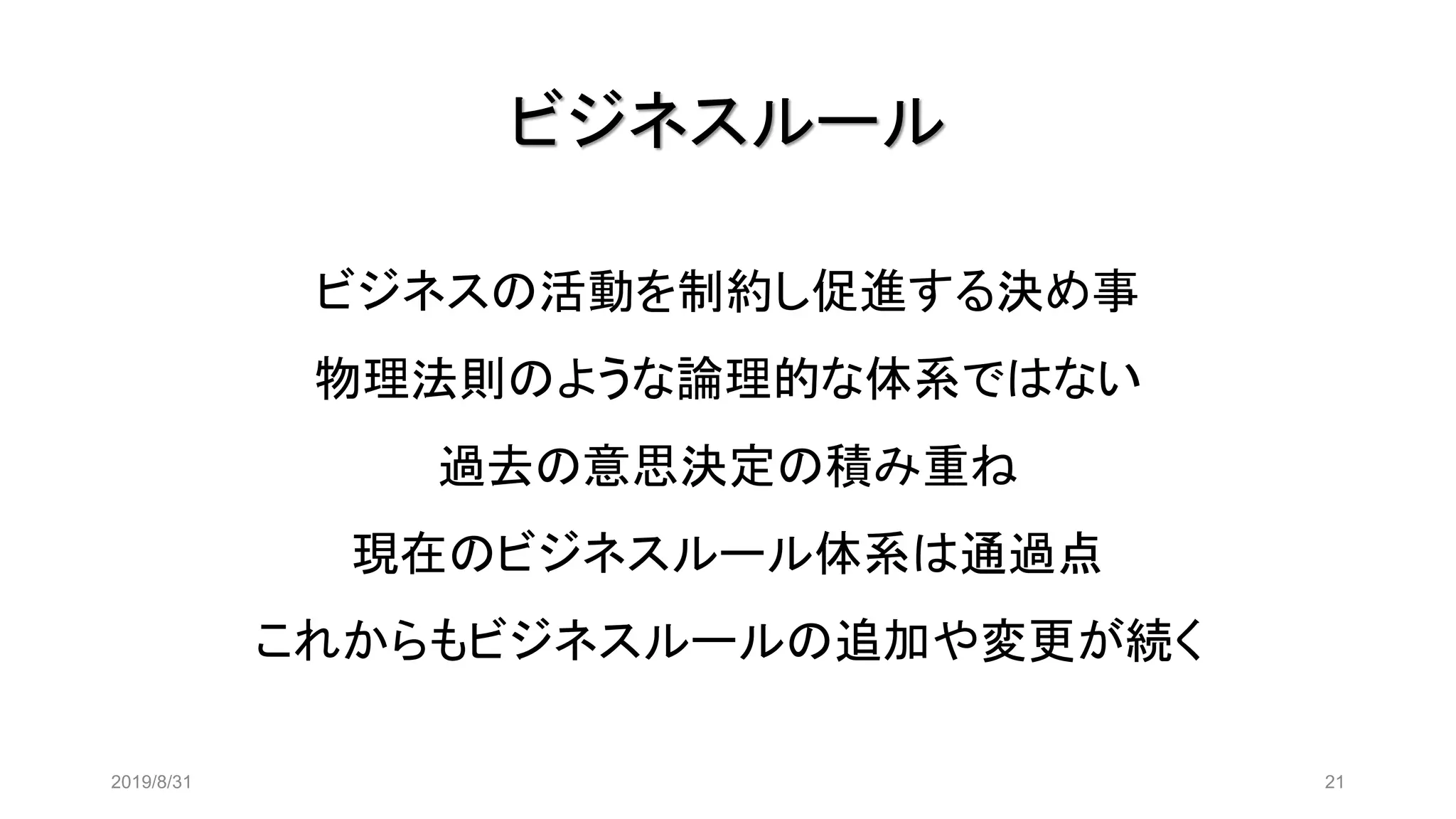 ビジネスルール
2019/8/31 21
ビジネスの活動を制約し促進する決め事
物理法則のような論理的な体系ではない
過去の意思決定の積み重ね
現在のビジネスルール体系は通過点
これからもビジネスルールの追加や変更が続く
 