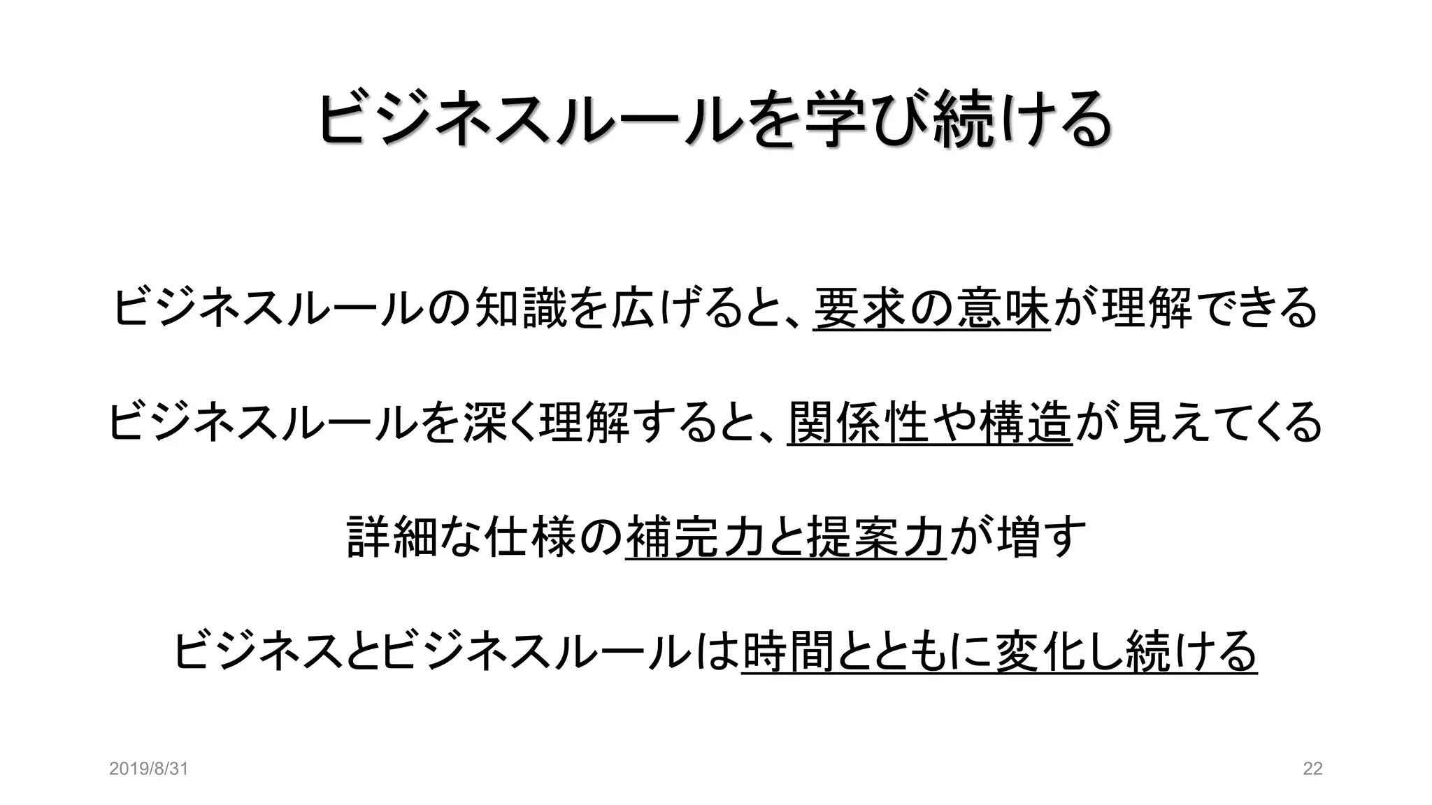 ビジネスルールを学び続ける
2019/8/31 22
ビジネスルールの知識を広げると、要求の意味が理解できる
ビジネスルールを深く理解すると、関係性や構造が見えてくる
詳細な仕様の補完力と提案力が増す
ビジネスとビジネスルールは時間とともに変化し続ける
 