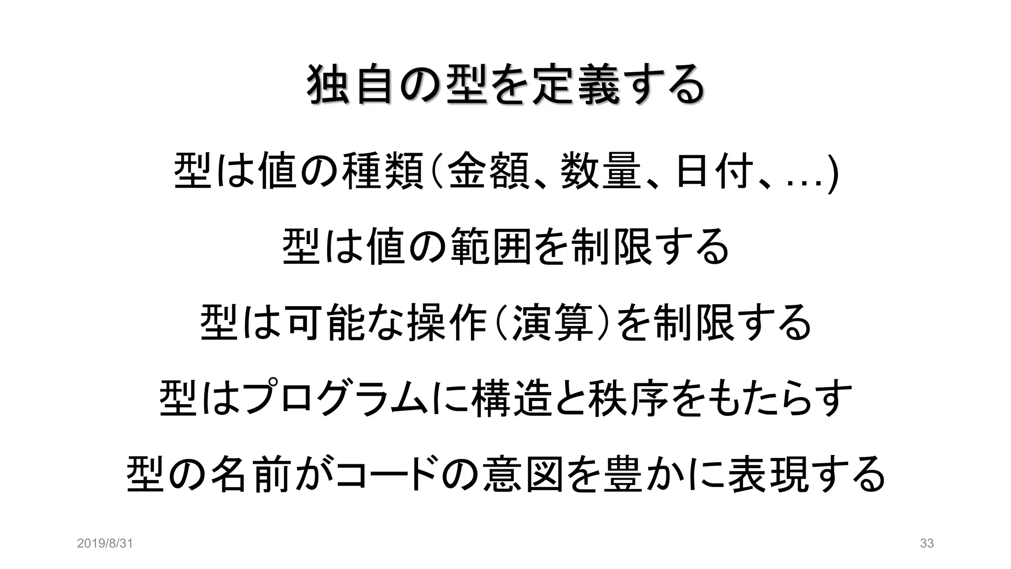 独自の型を定義する
2019/8/31 33
型は値の種類（金額、数量、日付、…)
型は値の範囲を制限する
型は可能な操作（演算）を制限する
型はプログラムに構造と秩序をもたらす
型の名前がコードの意図を豊かに表現する
 