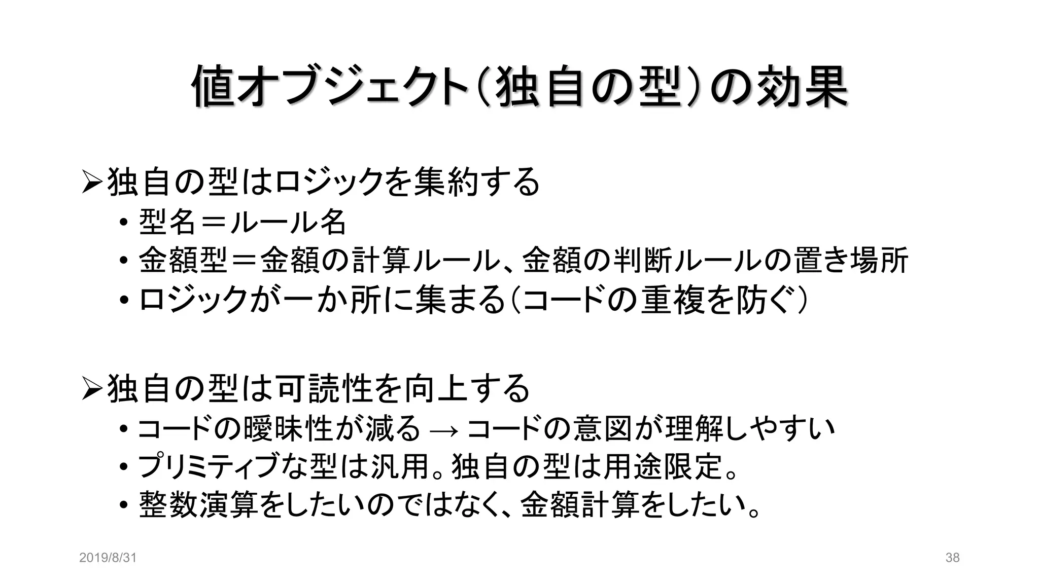 値オブジェクト（独自の型）の効果
2019/8/31 38
➢独自の型はロジックを集約する
• 型名＝ルール名
• 金額型＝金額の計算ルール、金額の判断ルールの置き場所
• ロジックが一か所に集まる（コードの重複を防ぐ）
➢独自の型は可読性を向上する
• コードの曖昧性が減る → コードの意図が理解しやすい
• プリミティブな型は汎用。独自の型は用途限定。
• 整数演算をしたいのではなく、金額計算をしたい。
 