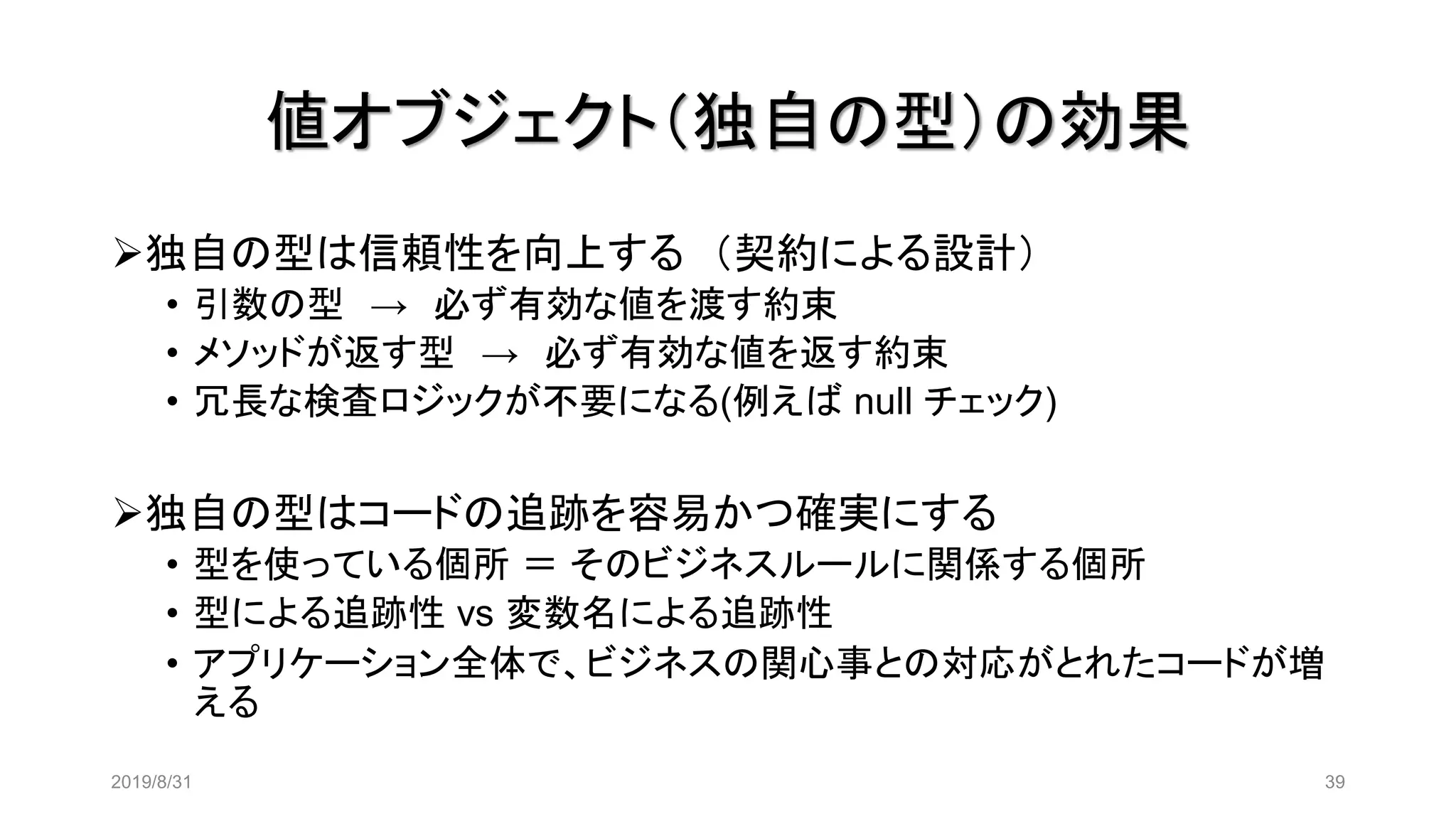 値オブジェクト（独自の型）の効果
2019/8/31 39
➢独自の型は信頼性を向上する （契約による設計）
• 引数の型 → 必ず有効な値を渡す約束
• メソッドが返す型 → 必ず有効な値を返す約束
• 冗長な検査ロジックが不要になる(例えば null チェック)
➢独自の型はコードの追跡を容易かつ確実にする
• 型を使っている個所 ＝ そのビジネスルールに関係する個所
• 型による追跡性 vs 変数名による追跡性
• アプリケーション全体で、ビジネスの関心事との対応がとれたコードが増
える
 