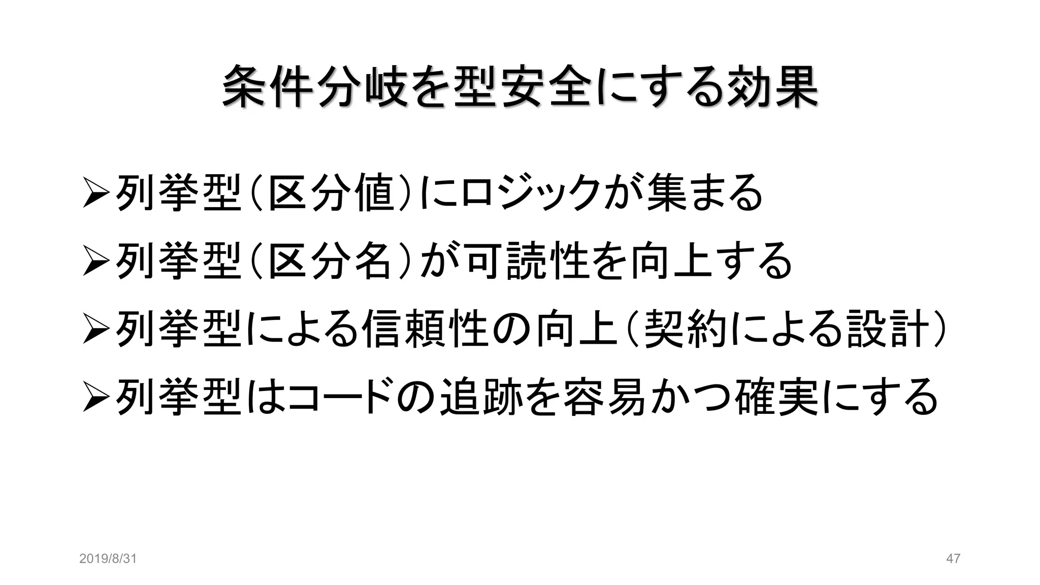 条件分岐を型安全にする効果
2019/8/31 47
➢列挙型（区分値）にロジックが集まる
➢列挙型（区分名）が可読性を向上する
➢列挙型による信頼性の向上（契約による設計）
➢列挙型はコードの追跡を容易かつ確実にする
 