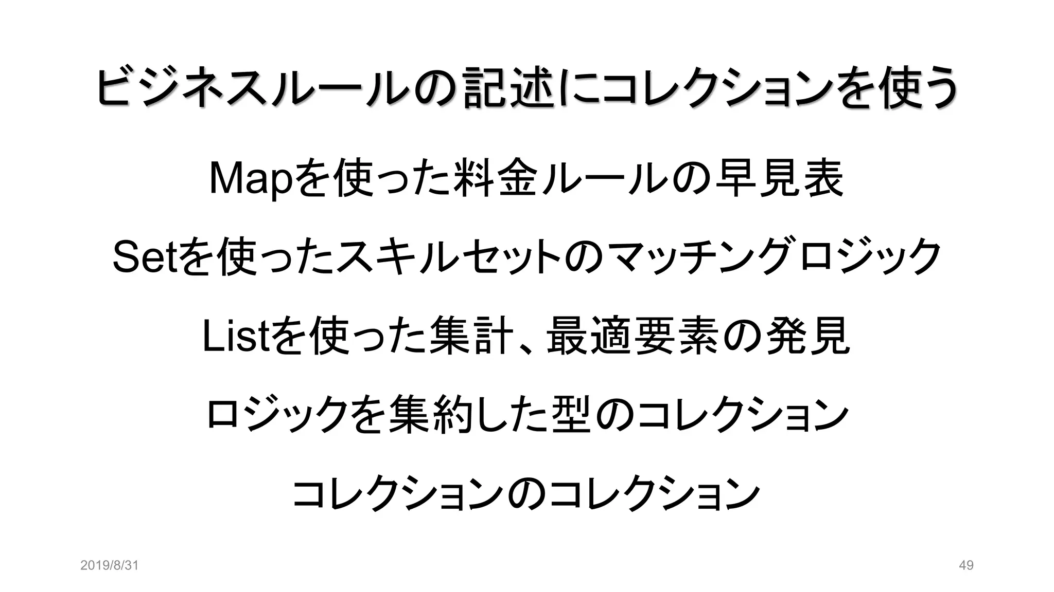ビジネスルールの記述にコレクションを使う
2019/8/31 49
Mapを使った料金ルールの早見表
Setを使ったスキルセットのマッチングロジック
Listを使った集計、最適要素の発見
ロジックを集約した型のコレクション
コレクションのコレクション
 