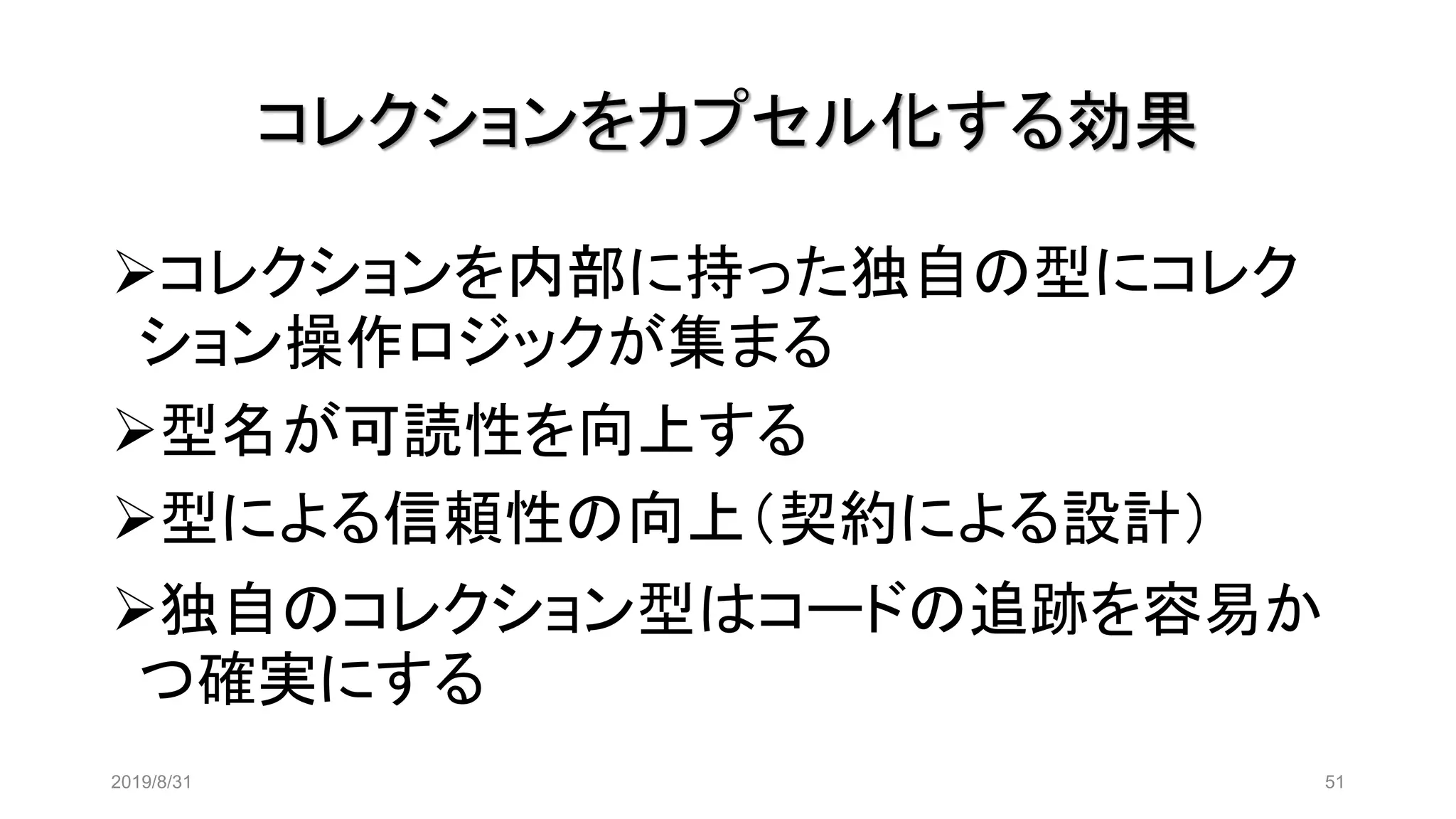 コレクションをカプセル化する効果
2019/8/31 51
➢コレクションを内部に持った独自の型にコレク
ション操作ロジックが集まる
➢型名が可読性を向上する
➢型による信頼性の向上（契約による設計）
➢独自のコレクション型はコードの追跡を容易か
つ確実にする
 