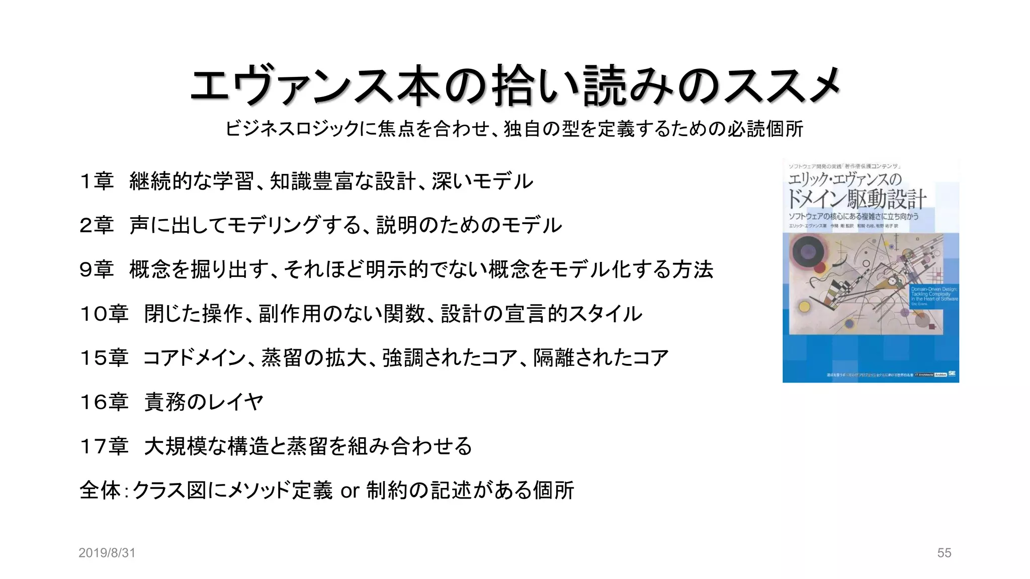 エヴァンス本の拾い読みのススメ
2019/8/31 55
１章 継続的な学習、知識豊富な設計、深いモデル
２章 声に出してモデリングする、説明のためのモデル
９章 概念を掘り出す、それほど明示的でない概念をモデル化する方法
１０章 閉じた操作、副作用のない関数、設計の宣言的スタイル
１５章 コアドメイン、蒸留の拡大、強調されたコア、隔離されたコア
１６章 責務のレイヤ
１７章 大規模な構造と蒸留を組み合わせる
全体：クラス図にメソッド定義 or 制約の記述がある個所
ビジネスロジックに焦点を合わせ、独自の型を定義するための必読個所
 