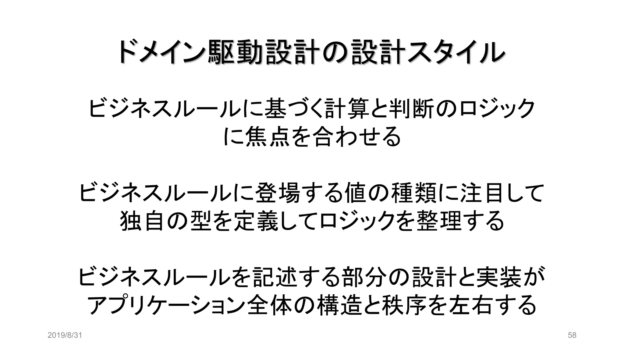 ドメイン駆動設計の設計スタイル
2019/8/31 58
ビジネスルールに基づく計算と判断のロジック
に焦点を合わせる
ビジネスルールに登場する値の種類に注目して
独自の型を定義してロジックを整理する
ビジネスルールを記述する部分の設計と実装が
アプリケーション全体の構造と秩序を左右する
 