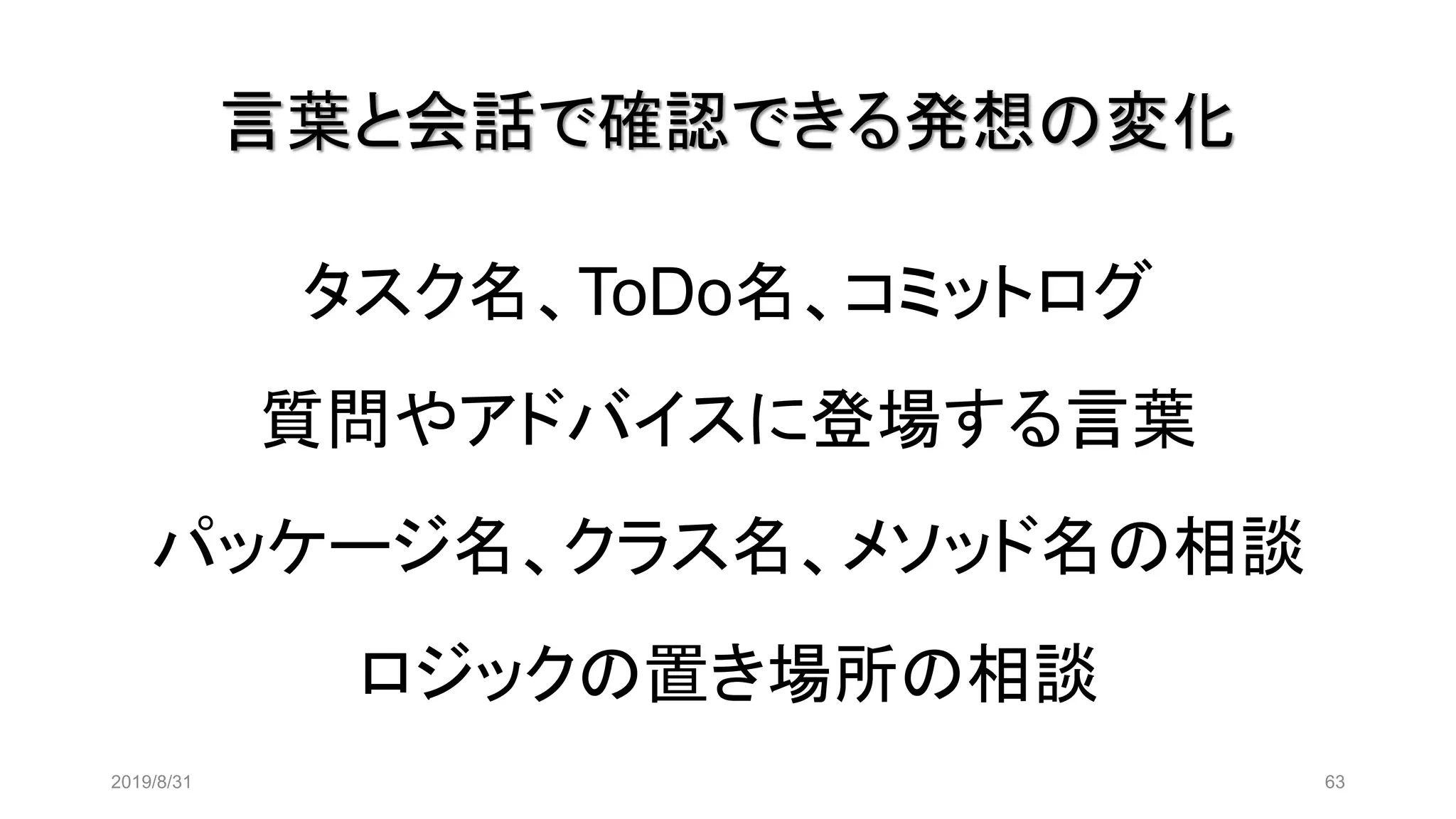 言葉と会話で確認できる発想の変化
タスク名、ToDo名、コミットログ
質問やアドバイスに登場する言葉
パッケージ名、クラス名、メソッド名の相談
ロジックの置き場所の相談
2019/8/31 63
 