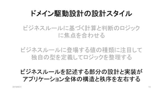 ドメイン駆動設計の設計スタイル
2019/8/31 14
ビジネスルールに基づく計算と判断のロジック
に焦点を合わせる
ビジネスルールに登場する値の種類に注目して
独自の型を定義してロジックを整理する
ビジネスルールを記述する部分の設計と実装が
アプリケーション全体の構造と秩序を左右する
 