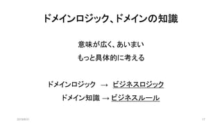 ドメインロジック、ドメインの知識
2019/8/31 17
意味が広く、あいまい
もっと具体的に考える
ドメインロジック → ビジネスロジック
ドメイン知識 → ビジネスルール
 
