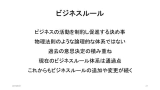 ビジネスルール
2019/8/31 21
ビジネスの活動を制約し促進する決め事
物理法則のような論理的な体系ではない
過去の意思決定の積み重ね
現在のビジネスルール体系は通過点
これからもビジネスルールの追加や変更が続く
 