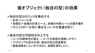 値オブジェクト（独自の型）の効果
2019/8/31 38
➢独自の型はロジックを集約する
• 型名＝ルール名
• 金額型＝金額の計算ルール、金額の判断ルールの置き場所
• ロジックが一か所に集まる（コードの重複を防ぐ）
➢独自の型は可読性を向上する
• コードの曖昧性が減る → コードの意図が理解しやすい
• プリミティブな型は汎用。独自の型は用途限定。
• 整数演算をしたいのではなく、金額計算をしたい。
 