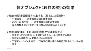 値オブジェクト（独自の型）の効果
2019/8/31 39
➢独自の型は信頼性を向上する （契約による設計）
• 引数の型 → 必ず有効な値を渡す約束
• メソッドが返す型 → 必ず有効な値を返す約束
• 冗長な検査ロジックが不要になる(例えば null チェック)
➢独自の型はコードの追跡を容易かつ確実にする
• 型を使っている個所 ＝ そのビジネスルールに関係する個所
• 型による追跡性 vs 変数名による追跡性
• アプリケーション全体で、ビジネスの関心事との対応がとれたコードが増
える
 