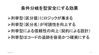 条件分岐を型安全にする効果
2019/8/31 47
➢列挙型（区分値）にロジックが集まる
➢列挙型（区分名）が可読性を向上する
➢列挙型による信頼性の向上（契約による設計）
➢列挙型はコードの追跡を容易かつ確実にする
 