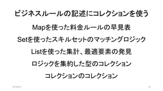 ビジネスルールの記述にコレクションを使う
2019/8/31 49
Mapを使った料金ルールの早見表
Setを使ったスキルセットのマッチングロジック
Listを使った集計、最適要素の発見
ロジックを集約した型のコレクション
コレクションのコレクション
 