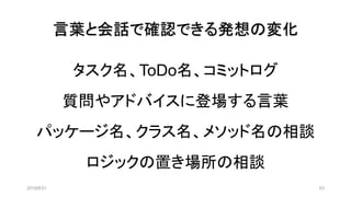 言葉と会話で確認できる発想の変化
タスク名、ToDo名、コミットログ
質問やアドバイスに登場する言葉
パッケージ名、クラス名、メソッド名の相談
ロジックの置き場所の相談
2019/8/31 63
 