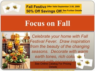 Focus on Fall Fall Festival50% Off Savings Offer! Offer Valid September 2-30, 2009 See Further Details Celebrate your home with Fall Festival Fever.  Draw inspiration from the beauty of the changing seasons.  Decorate with warm earth tones, rich color, and accent with seasonal autumn spice See Online Catalog For Pricing Details http://sites.google.com/site/allenhomesolutions 