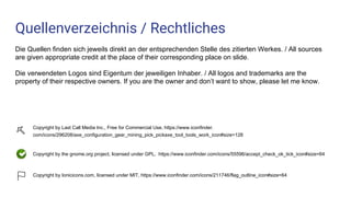 Quellenverzeichnis / Rechtliches
Die Quellen finden sich jeweils direkt an der entsprechenden Stelle des zitierten Werkes. / All sources
are given appropriate credit at the place of their corresponding place on slide.
Die verwendeten Logos sind Eigentum der jeweiligen Inhaber. / All logos and trademarks are the
property of their respective owners. If you are the owner and don’t want to show, please let me know.
Copyright by Last Call Media Inc., Free for Commercial Use, https://www.iconfinder.
com/icons/296208/axe_configuration_gear_mining_pick_pickaxe_tool_tools_work_icon#size=128
Copyright by the gnome.org project, licensed under GPL, https://www.iconfinder.com/icons/55596/accept_check_ok_tick_icon#size=64
Copyright by Ionicicons.com, licensed under MIT, https://www.iconfinder.com/icons/211746/flag_outline_icon#size=64
 