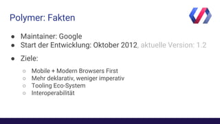Polymer: Fakten
● Maintainer: Google
● Start der Entwicklung: Oktober 2012, aktuelle Version: 1.2
● Ziele:
○ Mobile + Modern Browsers First
○ Mehr deklarativ, weniger imperativ
○ Tooling Eco-System
○ Interoperabilität
 