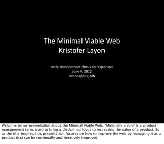 The	
  Minimal	
  Viable	
  Web
                               Kristofer	
  Layon
                            <br/>	
  development	
  :focus	
  on	
  responsive
                                            June	
  4,	
  2012
                                          Minneapolis,	
  MN




Welcome to my presentation about the Minimal Viable Web. “Minimally viable” is a product
management term, used to bring a disciplined focus to increasing the value of a product. So
as the title implies, this presentation focuses on how to improve the web by managing it as a
product that can be continually and iteratively improved.
 