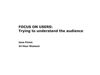 FOCUS ON USERS: Trying to understand the audience Jane Finnis 24 Hour Museum   