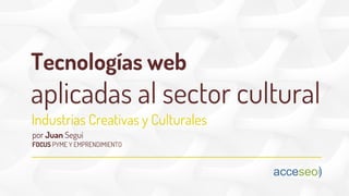 Tecnologías web
aplicadas al sector cultural
FOCUS PYME Y EMPRENDIMIENTO
Industrias Creativas y Culturales
por Juan Seguí
 