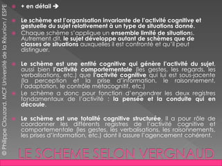  + en détail 
 Le schème est l’organisation invariante de l’activité cognitive et
gestuelle du sujet relativement à un type de situations donné.
 Chaque schème s’applique un ensemble limité de situations.
Autrement dit, le sujet développe autant de schèmes que de
classes de situations auxquelles il est confronté et qu’il peut
distinguer.
 Le schème est une entité cognitive qui génère l’activité du sujet,
aussi bien l’activité comportementale (les gestes, les regards, les
verbalisations, etc.) que l’activité cognitive qui lui est sous-jacente
(la perception et la prise d’information, le raisonnement,
l’adaptation, le contrôle métacognitif, etc.)
 Le schème a donc pour fonction d’engendrer les deux registres
fondamentaux de l’activité : la pensée et la conduite qui en
découle.
 Le schème est une totalité cognitive structurée. Il a pour rôle de
coordonner les différents registres de l’activité cognitive et
comportementale (les gestes, les verbalisations, les raisonnements,
les prises d’information, etc.) dont il assure l’agencement cohérent.
©PhilippeClauzard,MCFUniversitédelaRéunion/ESPE
 