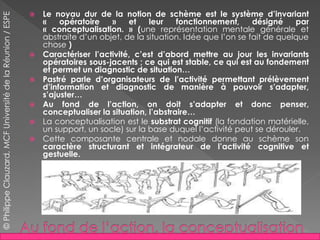 Le noyau dur de la notion de schème est le système d’invariant
« opératoire » et leur fonctionnement, désigné par
« conceptualisation. » (une représentation mentale générale et
abstraite d’un objet, de la situation. Idée que l’on se fait de quelque
chose )
 Caractériser l’activité, c’est d’abord mettre au jour les invariants
opératoires sous-jacents ; ce qui est stable, ce qui est au fondement
et permet un diagnostic de situation…
 Pastré parle d’organisateurs de l’activité permettant prélèvement
d’information et diagnostic de manière à pouvoir s’adapter,
s’ajuster…
 Au fond de l’action, on doit s’adapter et donc penser,
conceptualiser la situation, l’abstraire…
 La conceptualisation est le substrat cognitif (la fondation matérielle,
un support, un socle) sur la base duquel l’activité peut se dérouler.
 Cette composante centrale et nodale donne au schème son
caractère structurant et intégrateur de l’activité cognitive et
gestuelle.
©PhilippeClauzard,MCFUniversitédelaRéunion/ESPE
 