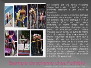 Un schème est une forme invariante
d’organisation de l’activité et de la
conduite associée à une classe de
situations.
Par exemple, le saut en hauteur pratiqué
aujourd’hui dans le sport de haut niveau
est différent de celui pratiqué il y a un
demi-siècle. C’est donc une forme
culturelle. En même temps, elle est
personnelle, puisqu’un champion ne s’y
prend pas exactement de la même
manière qu’un autre. En outre, le même
champion ne produit pas exactement la
même séquence de gestes d’un saut à
l’autre. Ce qui est important, c’est
l’organisation, non pas la conduite elle-
même. Un schème n’est pas un
stéréotype. Il est associé à une classe de
situation, non à une situation singulière.
C’est donc un universel, comme le
concept, même si la classe de situation
est petite. G. Vergnaud
Philippe Clauzard, MCF Université de la Réunion / ESPE
 