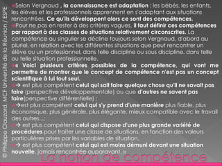 Selon Vergnaud , la connaissance est adaptation : les bébés, les enfants,
les élèves et les professionnels apprennent en s'adaptant aux situations
rencontrées. Ce qu'ils développent alors ce sont des compétences.
Pour ne pas en rester à des critères vagues, il faut définir ces compétences
par rapport à des classes de situations relativement circonscrites. La
compétence au singulier se décline toujours selon Vergnaud, d'abord au
pluriel, en relation avec les différentes situations que peut rencontrer un
élève ou un professionnel, dans telle discipline ou sous discipline, dans telle
ou telle situation professionnelle.
« Voici plusieurs critères possibles de la compétence, qui vont me
permettre de montrer que le concept de compétence n'est pas un concept
scientifique à lui tout seul.
 est plus compétent celui qui sait faire quelque chose qu'il ne savait pas
faire (perspective développementale) ou que d'autres ne savent pas
faire(perspective différentielle) ;
est plus compétent celui qui s'y prend d'une manière plus fiable, plus
économique, plus générale, plus élégante, mieux compatible avec le travail
des autres...;
 est plus compétent celui qui dispose d'une plus grande variété de
procédures pour traiter une classe de situations, en fonction des valeurs
particulières prises par les variables de situation.
 est plus compétent celui qui est moins démuni devant une situation
nouvelle, jamais rencontrée auparavant. »
©PhilippeClauzard,MCFUniversitédelaRéunion/ESPE
 