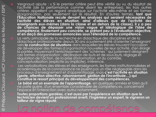  Vergnaud ajoute : « Si le premier critère peut être vérifié au vu du résultat de
l'activité (de la performance comme disent les entreprises), les trois autres
critères appellent un regard analytique sur l'activité elle-même et ses formes
d'organisation, pas seulement sur le résultat. En d'autres termes, tant que
l'Éducation Nationale recule devant les analyses qui seraient nécessaires de
l'activité des élèves en situation, ainsi d'ailleurs que de l'activité des
enseignants eux-mêmes (dans la classe et en dehors de la classe), il y a peu
de chances de dépasser une vision vague et idéologique de l'idée de
compétence, finalement peu concrète, se prêtant peu à l'évaluation objective,
et en deçà des promesses annoncées sous l'étendard de la compétence.
 La vertu principale de la recherche en didactique des disciplines et de la
didactique professionnelle depuis 30 ans a justement été d'orienter l'enseignant
vers la construction de situations dans lesquelles les élèves trouvent l'occasion
de développer des formes d'organisation nouvelles de leur activité, d'en élargir
la portée, moyennant l'enrichissement des "schèmes " qui justement désignent
ces formes d'organisation : déclinaison de buts et de sous-buts, réglage et
régulation de l'action, de la prise d'information, et du contrôle,
conceptualisation (explicite ou implicite), inférence.
 Les verbalisations des élèves et des enseignants, les formes institutionnalisées et
académiques de la connaissance ne jouent pas un rôle négligeable dans les
processus d'enseignement et d'apprentissage, mais c'est l'activité en situation
(geste, attention sélective, raisonnement, gestion de l'incertitude…) qui
constitue le ressort principal du développement des compétences.
 Le bébé est un exemple de l'apprentissage, en quelques années et bien qu'il
ne parle guère, d'un ensemble considérable de compétences, concernant
l'espace et l'interaction avec autrui notamment.
 Toutes proportions gardées, c'est aussi par l'expérience en situation que le
technicien devient un professionnel averti, l'ingénieur un expert, le vigneron un
tailleur de vigne réputé.
©PhilippeClauzard,MCFUniversitédelaRéunion/ESPE
 