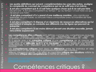  Les quatre définitions qui suivent, complémentaires les unes des autres, souligne
la complexité du concept de compétence qui ne se suffit pas à lui-même.
 A est plus compétent que B s’il sait faire quelque chose que B ne sait pas faire.
Ou encore : A est plus compétent au temps t’ qu’au temps t s’il sait faire ce qu’il
ne savait pas faire ;
 A est plus compétent s’il s’y prend d’une meilleure manière : plus rapide par
exemple, ou plus fiable, ou encore mieux compatible avec la manière de faire
des autres… ;
 A est plus compétent s’il dispose d’un répertoire de ressources alternatives qui lui
permettent d’adapter sa conduite aux différents cas de figure qui peuvent se
présenter ;
 A est plus compétent s’il est moins démuni devant une situation nouvelle, jamais
rencontrée auparavant.
 Les compétences dites critiques sont définies comme « les compétences acquises
par un individu au cours de son expérience, et qui font de
lui quelqu’un d’irremplaçable dans certaines tâches » (VERGNAUD G., 1998)
 Et il ajoute que « le caractère critique d’une compétence ne se mesure pas
seulement au caractère difficilement remplaçable de l’individu qui la possède,
mais aussi à la difficulté qu’il y a à l’acquérir », ce qui explique que tous les
professionnels n’en disposent pas et tout particulièrement les professionnels
novices.
 Les compétences critiques font donc la différence entre les individus et elles
représentent un des enjeux de la professionnalisation des individus.
 Ailleurs; Vergnaud ajoute : « En effet, le caractère critique des situations reflète le
caractère critique des compétences à mettre en œuvre. »
 http://www.17marsconseil.fr/blog/2012/09/29/votre-competence-est-elle-critique-ou-experte/
 http://eduscol.education.fr/cid46598/la-conceptualisation-clef-de-voute-des-rapports-entre-
pratique-et-theorie.html
Compétences critiques ?
©PhilippeClauzard,MCFUniversitédelaRéunion/ESPE
 