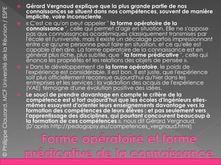  Gérard Vergnaud explique que la plus grande partie de nos
connaissances se situent dans nos compétences, souvent de manière
implicite, voire inconsciente.
 « C'est ce qu'on peut appeler " la forme opératoire de la
connaissance ", celle qui permet d'agir en situation. Elle ne s'oppose
pas aux connaissances académiques classiquement transmises par
l'école et l'université, mais il existe un décalage parfois impressionnant
entre ce qu'une personne peut faire en situation, et ce qu'elle est
capable d'en dire. La forme opératoire de la connaissance est en
général plus riche, plus subtile, que " la forme prédicative ", celle qui
énonce les propriétés et les relations des objets de pensée ».
 « Dans le développement de la forme opératoire, le poids de
l'expérience est considérable. Il est bon, il est juste, que l'expérience
soit plus officiellement reconnue aujourd'hui qu'hier dans les
entreprises et les services ; la validation des acquis de l'expérience
(VAE) témoigne d'une évolution positive des idées.
 Le souci de prendre davantage en compte le critère de la
compétence est si fort aujourd'hui que les écoles d'ingénieurs elles-
mêmes essayent d'orienter leurs enseignements davantage vers la
formation des compétences de leurs élèves : et pas seulement vers
l'apprentissage des disciplines, qui pourtant concourent beaucoup à
la formation de ces compétences », nous dit Gérard Vergnaud.
(D’après http://pedagopsy.eu/competences_vergnaud.html)
©PhilippeClauzard,MCFUniversitédelaRéunion/ESPE
 