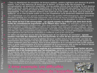  « Dans un département de conception de lanceurs spatiaux, certains ingénieurs sont devenus de grands
experts. Il leur a fallu beaucoup de temps pour le devenir. La longue durée des processus de
conceptualisation est absolument essentielle, chez les adultes comme chez les enfants. Ils sont devenus
experts après dix, douze, quinze ans d'expérience, et tous ne deviennent pas experts. Au moment où ils
sont embauchés, bien qu'ils sortent de Polytechnique ou de Sup-Aero, on ne leur confie aucun travail en
responsabilité. Il leur faut attendre plusieurs mois avant de se voir confier une tâche, sous le tutorat de
quelqu'un ; et ce n'est qu'après quatre ou cinq ans d'expérience qu'ils deviennent totalement autonomes.
 On a demandé aux plus grands experts d'écrire des guides méthodologiques, dans lesquels ils
devaient restituer leur savoir-faire personnel, celui qu'on ne trouve ni dans les traités et
publications, ni dans les rapports antérieurs qui se trouvent sur les étagères ou dans les tiroirs.
 Une chose est tout à fait remarquable : ces grands experts ne restituent pas dans leurs écrits
toutes les connaissances importantes qu'ils utilisent dans l'action. Par exemple on trouve très
peu de raisonnements conditionnels, alors que l'expertise, justement, consiste à utiliser de tels
raisonnements : si telles et telles conditions sont réunies, alors telle solution est meilleure ; alors
que, si telles autres conditions sont présentes, alors telle autre solution est meilleure. Nos experts
font très peu de comparaisons coûts/profits ou coût/efficacité. Le biais idéologique classique
des ingénieurs est de trouver la solution la meilleure quel qu'en soit le prix
 On relève une deuxième lacune dans les témoignages de ces ingénieurs de conception : aucune
mention n'est faite des obstacles qu'ils ont surmontés au cours de leur parcours professionnel.
 Or il est très important pour un jeune ingénieur de savoir quelles erreurs il lui faut éviter. Les biais de
raisonnement dans lesquels il ne faut pas tomber ne sont pas mentionnés. Et pourtant les experts les
évitent totalement dans leur pratique. Ainsi la forme prédicative de la connaissance telle qu'elle apparaît
dans un guide méthodologique et la forme opératoire de la connaissance telle qu'elle est mise en œuvre
par l'ingénieur quand il fait son travail de conception, ce n'est pas la même chose.
 Ce décalage entre la connaissance explicite et la connaissance contenue dans l'action est une
question tout à fait fondamentale pour les entreprises, parce qu'une bonne partie de la compétence
de l'entreprise, qu'elle soit celle des individus, celle des petites équipes ou celle de l'entreprise tout
entière, repose sur des éléments qui ne sont pas explicités. Cela ne veut pas dire que l'explicitation
et la formalisation ne jouent pas de rôle. Mais il ne faut pas confondre conceptualisation et
symbolisation. Le fait que le langage et le formalisme contribuent à la conceptualisation est
une chose ! mais ce serait un aveuglement que de réduire la conceptualisation à la forme
symbolique utilisée pour la communiquer. » Gérard Vergnaud (D’après
http://pedagopsy.eu/competences_vergnaud.html)
©PhilippeClauzard,MCFUniversitédelaRéunion/ESPE
 
