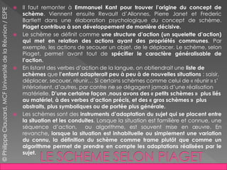 Il faut remonter à Emmanuel Kant pour trouver l’origine du concept de
schème. Viennent ensuite Revault d’Allonnes, Pierre Janet et Frederic
Bartlett dans une élaboration psychologique du concept de schème.
Piaget contribua à son développement de manière décisive.
 Le schème se définit comme une structure d’action (un squelette d’action)
qui met en relation des actions ayant des propriétés communes. Par
exemple, les actions de secouer un objet, de le déplacer. Le schème, selon
Piaget, permet avant tout de spécifier le caractère généralisable de
l’action.
 En listant des verbes d’action de la langue, on obtiendrait une liste de
schèmes que l’enfant adapterait peu à peu à de nouvelles situations : saisir,
déplacer, secouer, réunir… Si certains schèmes comme celui de « réunir » s’
intériorisent, d’autres, par contre ne se dégagent jamais d’une réalisation
matérielle. D’une certaine façon ,nous avons des « petits schèmes » plus liés
au matériel, à des verbes d’action précis, et des « gros schèmes » plus
abstraits, plus symboliques ou de portée plus générale.
 Les schèmes sont des instruments d’adaptation du sujet qui se placent entre
la situation et les conduites. Lorsque la situation est familière et connue, une
séquence d’action, ou algorithme, est souvent mise en œuvre. En
revanche, lorsque la situation est inhabituelle ou simplement une variation
du connu, la définition du schème comme trame plutôt que comme un
algorithme permet de prendre en compte les adaptations réalisées par le
sujet.
©PhilippeClauzard,MCFUniversitédelaRéunion/ESPE
 