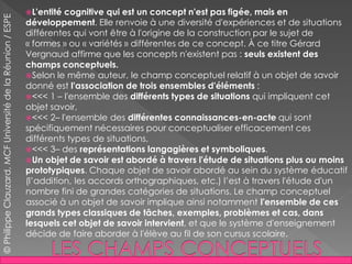 L'entité cognitive qui est un concept n'est pas figée, mais en
développement. Elle renvoie à une diversité d'expériences et de situations
différentes qui vont être à l'origine de la construction par le sujet de
« formes » ou « variétés » différentes de ce concept. À ce titre Gérard
Vergnaud affirme que les concepts n'existent pas : seuls existent des
champs conceptuels.
Selon le même auteur, le champ conceptuel relatif à un objet de savoir
donné est l'association de trois ensembles d'éléments :
<<< 1 – l'ensemble des différents types de situations qui impliquent cet
objet savoir,
<<< 2– l'ensemble des différentes connaissances-en-acte qui sont
spécifiquement nécessaires pour conceptualiser efficacement ces
différents types de situations,
<<< 3– des représentations langagières et symboliques.
Un objet de savoir est abordé à travers l'étude de situations plus ou moins
prototypiques. Chaque objet de savoir abordé au sein du système éducatif
(l’addition, les accords orthographiques, etc.) l’est à travers l'étude d'un
nombre fini de grandes catégories de situations. Le champ conceptuel
associé à un objet de savoir implique ainsi notamment l'ensemble de ces
grands types classiques de tâches, exemples, problèmes et cas, dans
lesquels cet objet de savoir intervient, et que le système d'enseignement
décide de faire aborder à l'élève au fil de son cursus scolaire.
©PhilippeClauzard,MCFUniversitédelaRéunion/ESPE
 