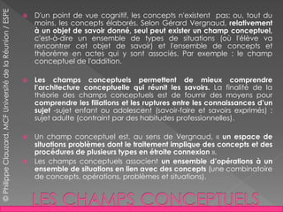  D'un point de vue cognitif, les concepts n'existent pas; ou, tout du
moins, les concepts élaborés. Selon Gérard Vergnaud, relativement
à un objet de savoir donné, seul peut exister un champ conceptuel,
c'est-à-dire un ensemble de types de situations (où l'élève va
rencontrer cet objet de savoir) et l'ensemble de concepts et
théorème en actes qui y sont associés. Par exemple : le champ
conceptuel de l'addition.
 Les champs conceptuels permettent de mieux comprendre
l’architecture conceptuelle qui réunit les savoirs. La finalité de la
théorie des champs conceptuels est de fournir des moyens pour
comprendre les filiations et les ruptures entre les connaissances d’un
sujet -sujet enfant ou adolescent (savoir-faire et savoirs exprimés) ;
sujet adulte (contraint par des habitudes professionnelles).
 Un champ conceptuel est, au sens de Vergnaud, « un espace de
situations problèmes dont le traitement implique des concepts et des
procédures de plusieurs types en étroite connexion ».
 Les champs conceptuels associent un ensemble d’opérations à un
ensemble de situations en lien avec des concepts (une combinatoire
de concepts, opérations, problèmes et situations).
©PhilippeClauzard,MCFUniversitédelaRéunion/ESPE
 