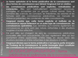 La forme opératoire et la forme prédicative de la connaissance sont
deux formes de connaissance que Gérard Vergnaud met en relation.
 Les connaissances prédicatives sont explicites, verbalisables et
conscientes. Elles sont habituellement socialement reconnues,
partagées et acceptées par un groupe culturel donné. Dans le
domaine des sciences, les concepts, les théorèmes, les axiomes et les
formules sont des connaissances prédicatives. Les manuels de
référence présentent des condensés de telles connaissances.
 Vergnaud montre que cette forme explicite et instituée de la
connaissance repose fortement sur un autre type de connaissances : les
connaissances opératoires. Ces dernières qu’il nomme également les
connaissances en acte sont, par nature, rattachées à des situations
tangibles d’action effective.
 Ce sont elles qui chargent de sens les connaissances prédicatives
auxquelles elles sont sous-jacentes. Ce sont également elles qui leur
permettent d’être applicables, d’être mises en œuvre dans des
situations données et d’être rattachées à des situations d’action.
 Vergnaud déclare que la forme prédicative n’est que la partie émergée
de l’iceberg de la connaissance, la partie immergée étant constituée
des connaissances-en-acte (connaissances opératoires).
©PhilippeClauzard,MCFUniversitédelaRéunion/ESPE
 