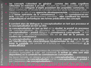  Les concepts s’abordent en général comme des unités cognitives
rattachées en mémoire à un mot. Ce sont des unités auxquelles peut être
appariée une catégorie d’objets possédant des propriétés communes. De
façon commune, on étudie les concepts sous leur seule forme prédicative.
 Vergnaud, au sein d’une approche développementale, s’intéresse d’abord
à la forme opératoire de la connaissance, c.-à-d.. les connaissances-en-
acte, car elles sont génétiquement premières : elles constituent les sources
pragmatiques et sémantiques des formes prédicatives des concepts.
 Il convient alors de distinguer la conceptualisation en tant que processus et
la conceptualisation en tant qu’état.
 La conceptualisation en tant qu’état est le résultat, le produit du processus
de conceptualisation, du processus de formation des concepts. La
conceptualisation – produit désigne la connaissance conceptuelle : le fruit
du processus de conceptualisation. Elle est un état de la pensée, un
contenu de connaissance.
 La conceptualisation – processus est une activité cognitive dont la finalité
est l’identification des caractéristiques fondamentales du réel. Ceci afin de
baser la conduite (de pensée et d’action) sur ces caractéristiques et la
rendre efficace.
 On peut donc dire que le processus de conceptualisation consiste, selon les
situations auxquelles le sujet est confronté, à activer (si elles sont déjà
disponibles) ou à construire les connaissances conceptuelles.
 De façon formelle, on désigne souvent la « conceptualisation – processus »
par l’expression « la conceptualisation » et la « conceptualisation – produit »
par l’expression « les conceptualisations ».
©PhilippeClauzard,MCFUniversitédelaRéunion/ESPE
 