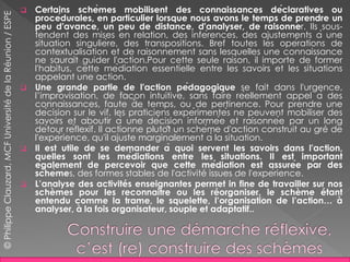  Certains schèmes mobilisent des connaissances déclaratives ou
procédurales, en particulier lorsque nous avons le temps de prendre un
peu d'avance, un peu de distance, d'analyser, de raisonner. Ils sous-
tendent des mises en relation, des inférences, des ajustements à une
situation singulière, des transpositions. Bref toutes les opérations de
contextualisation et de raisonnement sans lesquelles une connaissance
ne saurait guider l'action.Pour cette seule raison, il importe de former
l'habitus, cette médiation essentielle entre les savoirs et les situations
appelant une action.
 Une grande partie de l'action pédagogique se fait dans l'urgence,
l’improvisation, de façon intuitive, sans faire réellement appel à des
connaissances, faute de temps, ou de pertinence. Pour prendre une
décision sur le vif, les praticiens expérimentés ne peuvent mobiliser des
savoirs et aboutir à une décision informée et raisonnée par un long
détour réflexif. Il actionne plutôt un schème d'action construit au gré de
l'expérience, qu'il ajuste marginalement à la situation.
 Il est utile de se demander à quoi servent les savoirs dans l'action,
quelles sont les médiations entre les situations. Il est important
également de percevoir que cette médiation est assurée par des
schèmes, des formes stables de l'activité issues de l'expérience.
 L’analyse des activités enseignantes permet in fine de travailler sur nos
schèmes pour les reconnaitre ou les réorganiser, le schème étant
entendu comme la trame, le squelette, l’organisation de l’action… à
analyser, à la fois organisateur, souple et adaptatif..
©PhilippeClauzard,MCFUniversitédelaRéunion/ESPE
 