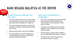 BANK NEGARA MALAYSIA AS THE DRIVER
ISLAMIC FINANCIAL SERVICES ACT
2013 (IFSA)
i. The Islamic Financial Services Act 2013 (IFSA)
was introduced to re-align all the existing Acts
governing Islamic Banking into a single Act.
ii. The scope of business has been re-defined to
encompass all entities offering Islamic product
and services
iii. Some contracts nature were also re-defined
iv. The responsibilities of all the stakeholders in
an Islamic Banking business is emphasized,
especially Shariah Committee
BNM POLICY DOCUMENTS &
GUIDELINES
i. Since 2013 when IFSA was introduced, BNM
had released multiple Guidelines and
Concept Papers to be discussed with the
industry players
ii. Comments and feedback on the intended
guidelines were received from the various
industry players
iii. Shariah Advisory Council (SAC) of BNM is
also consulted before the paper is finalised.
iv. The final version : Policy Documents are
introduced to Banks to comply
 