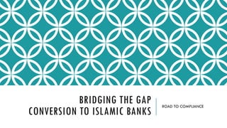 BRIDGING THE GAP
CONVERSION TO ISLAMIC BANKS
ROAD TO COMPLIANCE
 